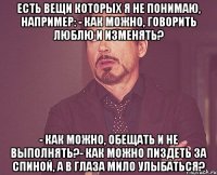 есть вещи которых я не понимаю, например: - как можно, говорить люблю и изменять? - как можно, обещать и не выполнять?- как можно пиздеть за спиной, а в глаза мило улыбаться?