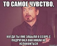 То самое чувство, Когда ты уже забыла о ссоре с подругой,а она никак не успокоиться