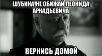 Шубина!Не обижай Леонида Аркадьевича Вернись домой