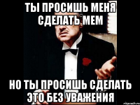 Ты просишь меня сделать мем Но ты просишь сделать это без уважения