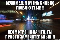 Мухамед, я очень сильно люблю тебя!!! несмотря ни на что, ты просто замечательный!!!