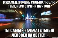 Мухамед, я очень сильно люблю тебя, несмотря ни на что!!! ты самый зачечательный человек на свете!!!