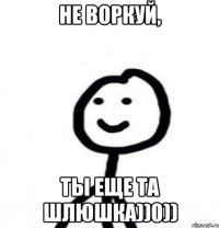 не воркуй, ты еще та шлюшка))0))