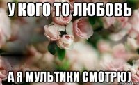 У кого то любовь А я мультики смотрю)