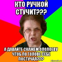 Кто ручкой стучит??? А давайте скажем Ололоеву чтоб по голове себе постучал???