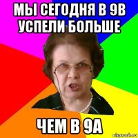 мы сегодня в 9в успели больше чем в 9а