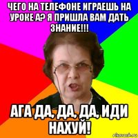 Чего на телефоне играешь на уроке а? Я пришла вам дать знание!!! Ага да, да, да, иди нахуй!