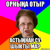 ОРНЫҢА ОТЫР АСТЫҢНАН СУ ШЫҚТЫ МА?