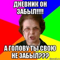 Дневник он забыл!!!! А голову ты свою не забыл???