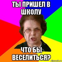 Ты пришел в школу что бы веселиться?