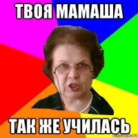 ТВОЯ МАМАША ТАК ЖЕ УЧИЛАСЬ