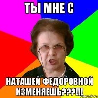 ты мне с Наташей Федоровной изменяешь???!!!