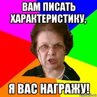 вам писать характеристику, я вас награжу!