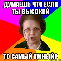 Думаешь что если ты высокий то самый умный?