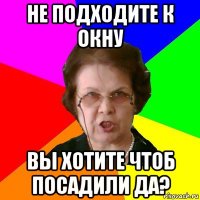 не подходите к окну вы хотите чтоб посадили да?