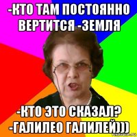 -кто там постоянно вертится -Земля -кто это сказал? -Галилео Галилей)))