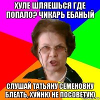 Хуле шляешься где попало? Чикарь ебаный Слушай Татьяну Семеновну блеать, хуйню не посоветую