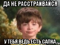 да не расстраивайся у тебя ведь есть сапка