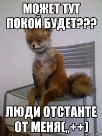 может тут покой будет??? люди отстанте от меня(,,++)