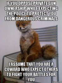 IF YOU OPPOSE PRIVATE GUN OWNERSHIP WHILE EXPECTING THE POLICE TO PROTECT YOU FROM DANGEROUS CRIMINALS I ASSUME THAT YOU ARE A COWARD WHO EXPECT OTHERS TO FIGHT YOUR BATTLES FOR YOU