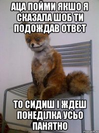 аца пойми якшо я сказала шоб ти подождав отвєт то сидиш і ждеш понеділка усьо панятно