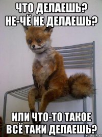 Что делаешь? не-чё не делаешь? или что-то такое всё таки делаешь?