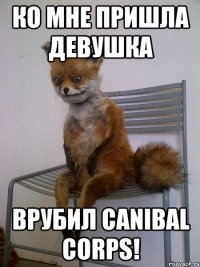 ко мне пришла девушка врубил Canibal Corps!