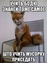 учить бодю знаней тоже самое што учить мусорку приседать