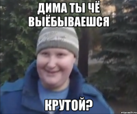 дима ты чё выёбываешся крутой?