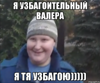 Я уЗбАгОиТеЛьНыЙ ВаЛеРа Я тЯ уЗбАгОю)))))