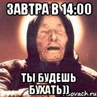 Завтра в 14:00 Ты будешь бухать))