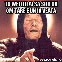 Tu wei ilii ai sa shii un om tare bun in veata 