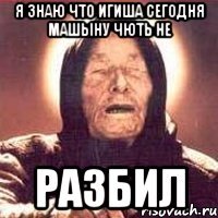 Я знаю что игиша сегодня машыну чють не РАЗБИЛ