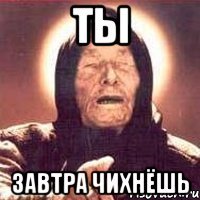 ты завтра чихнёшь