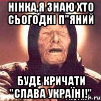 Нінка,я знаю хто сьогодні п"яний буде кричати "Слава Україні!"