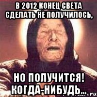 В 2012 конец света сделать не получилось, но получится! Когда-нибудь...