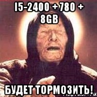 i5-2400 + 780 + 8gb Будет тормозить!