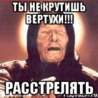 ты не крутишь вертухи!!! расстрелять