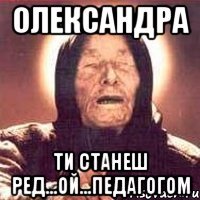 Олександра ти станеш ред...ой...педагогом