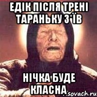 Едік після трені тараньку з*їв нічка буде класна