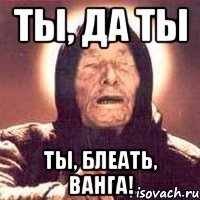 ты, да ты ты, блеать, ванга!