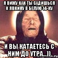 Я вижу как ты садишься к Явкину в белую 14-ку И вы катаетесь с ним до утра...))