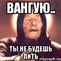 ВАНГУЮ.. ТЫ НЕ БУДЕШЬ ПИТЬ