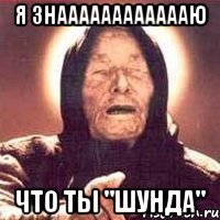 Я знааааааааааааю что ты "Шунда"