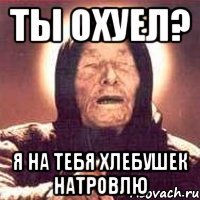 ты охуел? я на тебя хлебушек натровлю