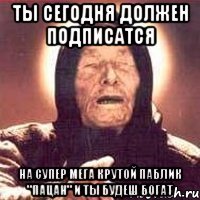 ты сегодня должен подписатся на супер мега крутой паблик "Пацан" и ты будеш богат