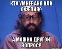 кто умнее аня или офелия? а можно другой вопрос?