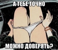 а тебе точно можно доверять?