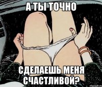 А ты точно сделаешь меня счастливой?