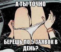 а ты точно берёшь по 5 заявок в день?